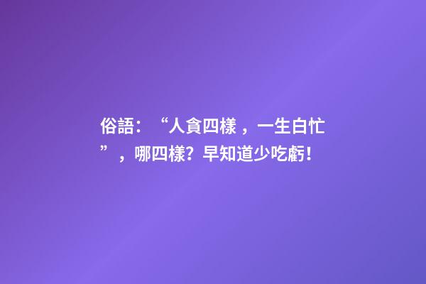 俗語：“人貪四樣，一生白忙”，哪四樣？早知道少吃虧！